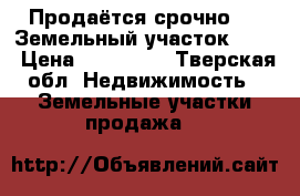  Продаётся срочно!!!  Земельный участок !!!  › Цена ­ 650 000 - Тверская обл. Недвижимость » Земельные участки продажа   